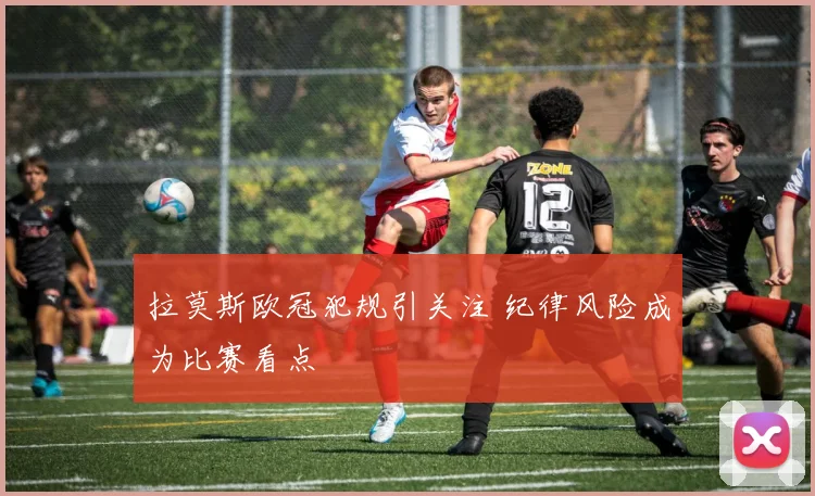 拉莫斯欧冠犯规引关注 纪律风险成为比赛看点