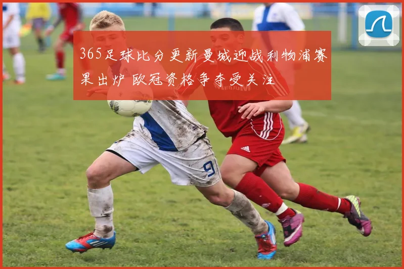 365足球比分更新曼城迎战利物浦赛果出炉 欧冠资格争夺受关注