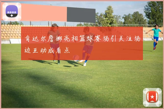 肯达尔詹娜亮相篮球赛场引关注场边互动成看点