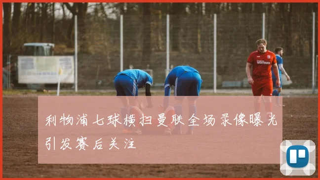 利物浦七球横扫曼联全场录像曝光引发赛后关注