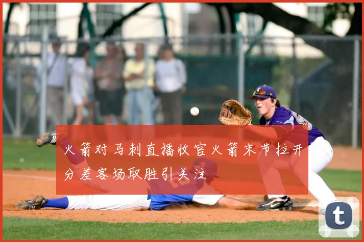 火箭对马刺直播收官火箭末节拉开分差客场取胜引关注