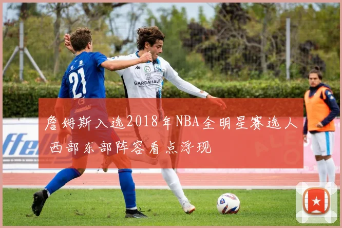 詹姆斯入选2018年NBA全明星赛选人 西部东部阵容看点浮现