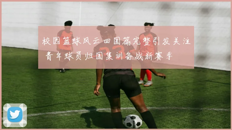 校园篮球风云回国篇完整引发关注 青年球员归国集训备战新赛季