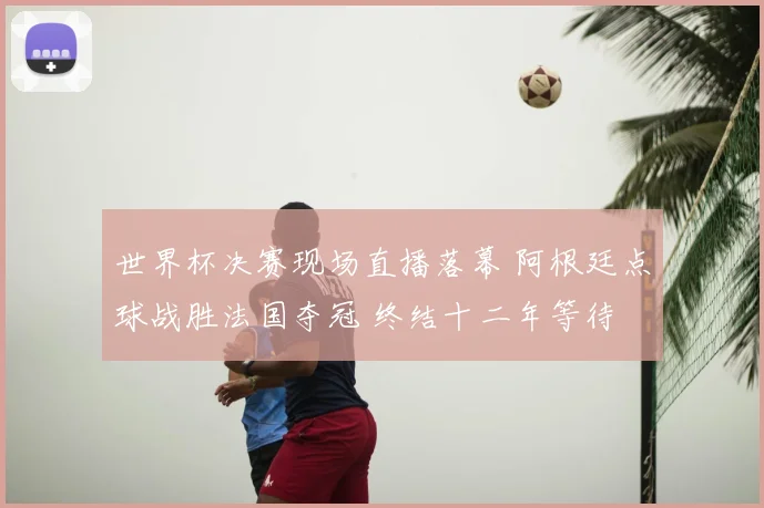 世界杯决赛现场直播落幕 阿根廷点球战胜法国夺冠 终结十二年等待