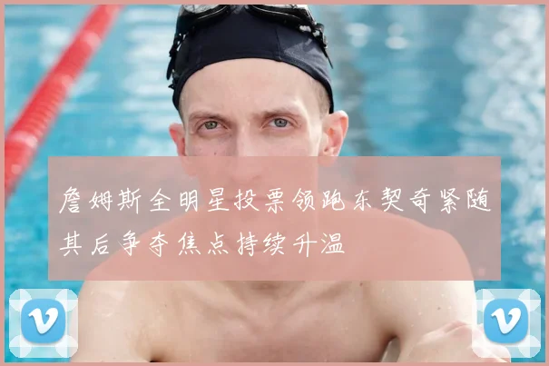 詹姆斯全明星投票领跑东契奇紧随其后争夺焦点持续升温