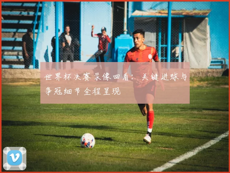 世界杯决赛录像回看：关键进球与争冠细节全程呈现