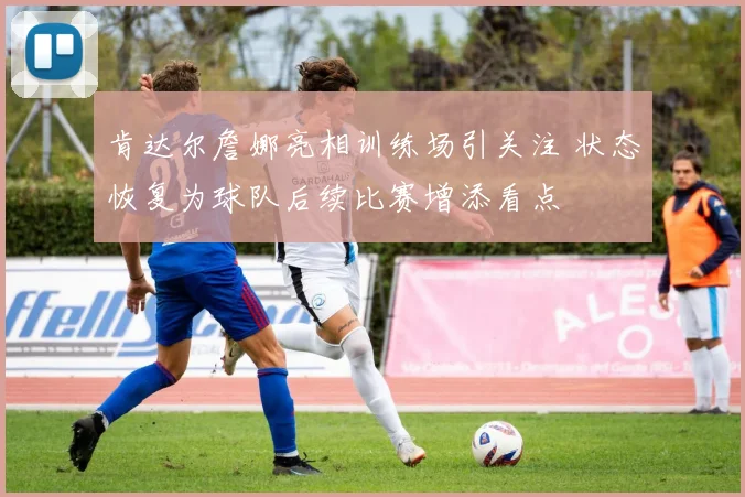 肯达尔詹娜亮相训练场引关注 状态恢复为球队后续比赛增添看点