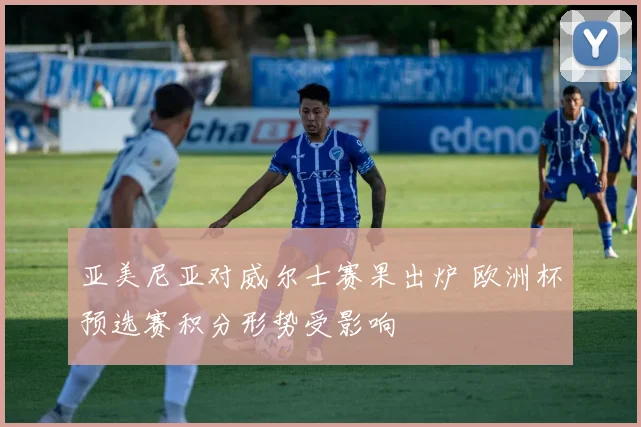 亚美尼亚对威尔士赛果出炉 欧洲杯预选赛积分形势受影响