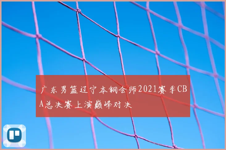 广东男篮辽宁本钢会师2021赛季CBA总决赛上演巅峰对决