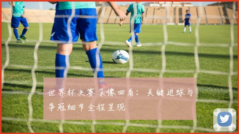 世界杯决赛录像回看：关键进球与争冠细节全程呈现