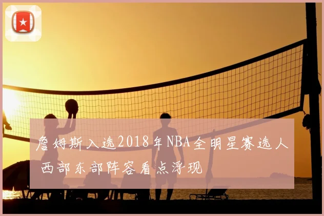 詹姆斯入选2018年NBA全明星赛选人 西部东部阵容看点浮现