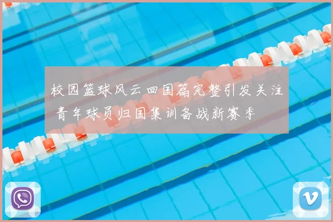 校园篮球风云回国篇完整引发关注 青年球员归国集训备战新赛季